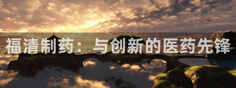 福清制药：与创新的医药先锋