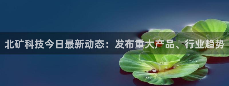 北矿科技今日最新动态：发布重大产品、行业趋势