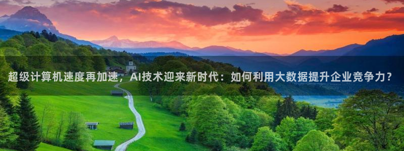 超级计算机速度再加速，AI技术迎来新时代：如何利用大数据提升企业竞争力？