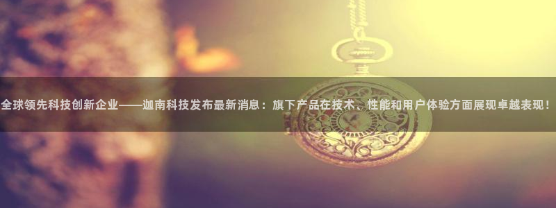全球领先科技创新企业——迦南科技发布最新消息：旗下产品在技术、性能和用户体验方面展现卓越表现！